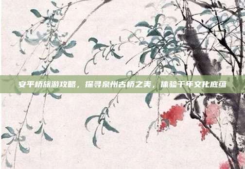 安平桥旅游攻略，探寻泉州古桥之美，体验千年文化底蕴