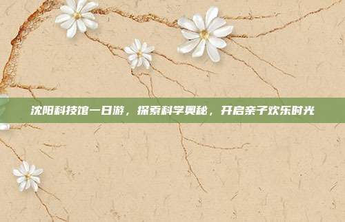 沈阳科技馆一日游，探索科学奥秘，开启亲子欢乐时光