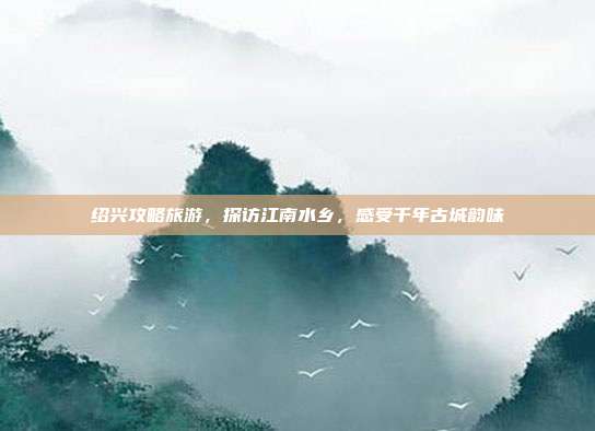 绍兴攻略旅游，探访江南水乡，感受千年古城韵味