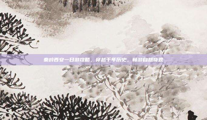 秦岭西安一日游攻略，穿越千年历史，畅游自然奇观