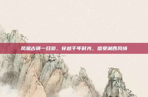 凤凰古镇一日游，穿越千年时光，感受湘西风情