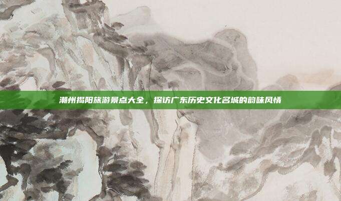 潮州揭阳旅游景点大全，探访广东历史文化名城的韵味风情