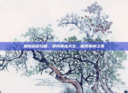 贵州旅游攻略，贵州景点大全，探索贵州之美