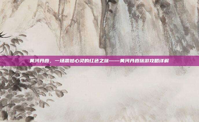 黄河丹霞，一场震撼心灵的红色之旅——黄河丹霞旅游攻略详解