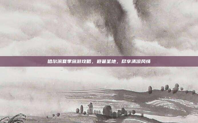 哈尔滨夏季旅游攻略，避暑圣地，尽享清凉风情