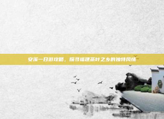 安溪一日游攻略，探寻福建茶叶之乡的独特风情