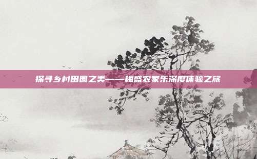探寻乡村田园之美——梅盛农家乐深度体验之旅