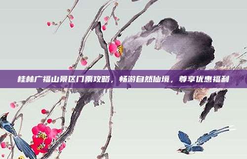 桂林广福山景区门票攻略，畅游自然仙境，尊享优惠福利