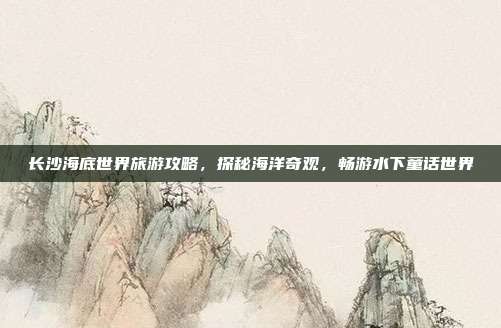 长沙海底世界旅游攻略，探秘海洋奇观，畅游水下童话世界