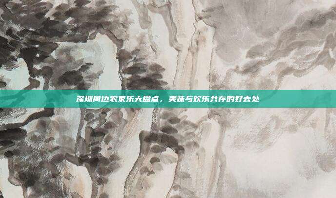 深圳周边农家乐大盘点，美味与欢乐共存的好去处