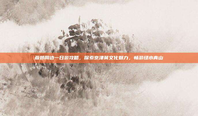燕郊周边一日游攻略，探索京津冀文化魅力，畅游绿水青山