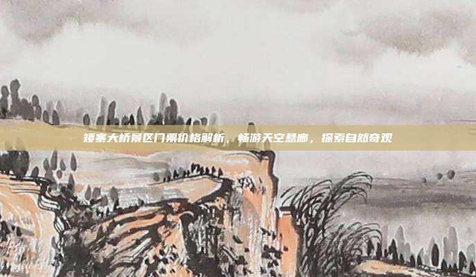 矮寨大桥景区门票价格解析，畅游天空悬廊，探索自然奇观