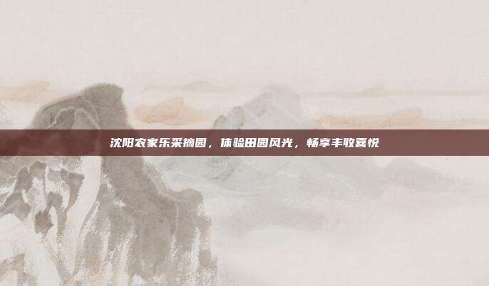 沈阳农家乐采摘园，体验田园风光，畅享丰收喜悦