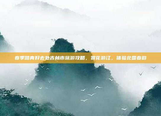 春季踏青好去处吉林市旅游攻略，赏花游江，体验北国春韵
