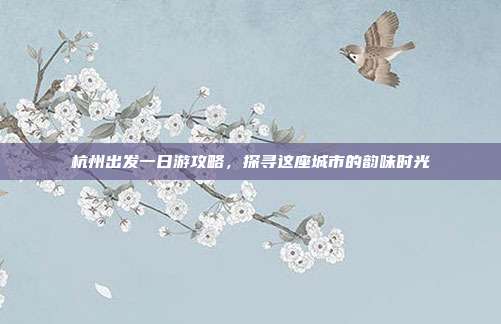 杭州出发一日游攻略，探寻这座城市的韵味时光