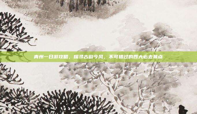 青州一日游攻略，探寻古韵今风，不可错过的四大必去景点