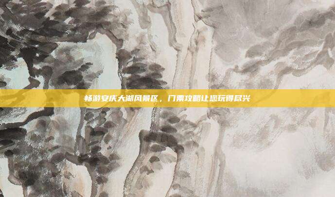 畅游安庆大湖风景区，门票攻略让您玩得尽兴