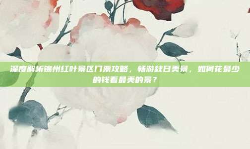 深度解析锦州红叶景区门票攻略，畅游秋日美景，如何花最少的钱看最美的景？