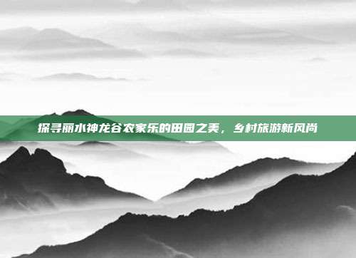 探寻丽水神龙谷农家乐的田园之美，乡村旅游新风尚