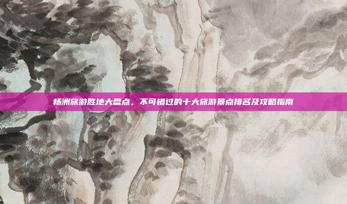 杨洲旅游胜地大盘点，不可错过的十大旅游景点排名及攻略指南