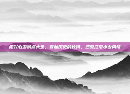 绍兴必游景点大全，穿越历史的长河，感受江南水乡风情