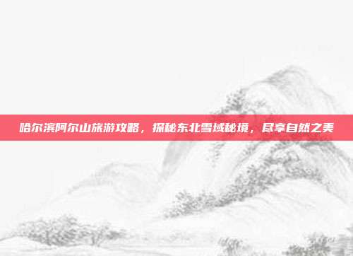 哈尔滨阿尔山旅游攻略，探秘东北雪域秘境，尽享自然之美