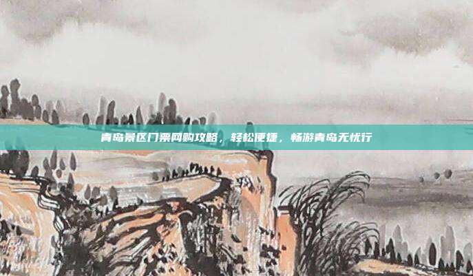 青岛景区门票网购攻略，轻松便捷，畅游青岛无忧行