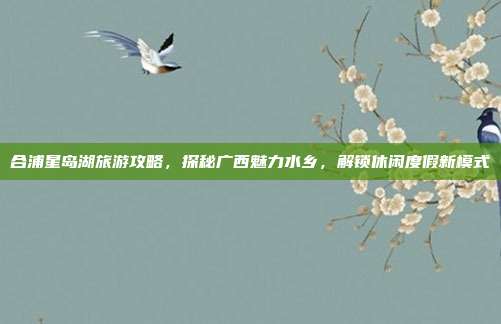 合浦星岛湖旅游攻略，探秘广西魅力水乡，解锁休闲度假新模式