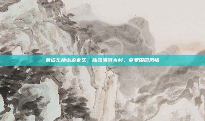 荣成东褚岛农家乐，体验海滨乡村，享受田园风情