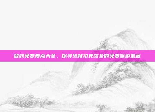 登封免费景点大全，探寻少林功夫故乡的免费旅游宝藏