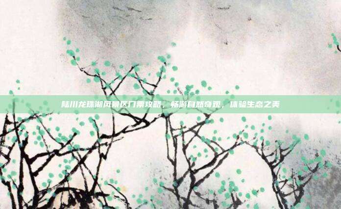 陆川龙珠湖风景区门票攻略，畅游自然奇观，体验生态之美