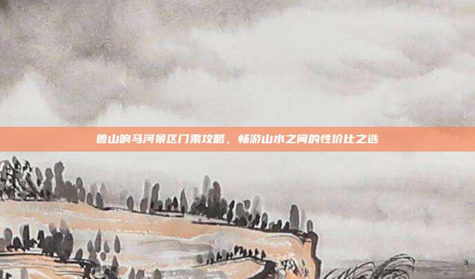 鲁山响马河景区门票攻略，畅游山水之间的性价比之选