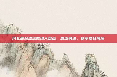 河北邢台漂流胜地大盘点，激流勇进，畅享夏日清凉