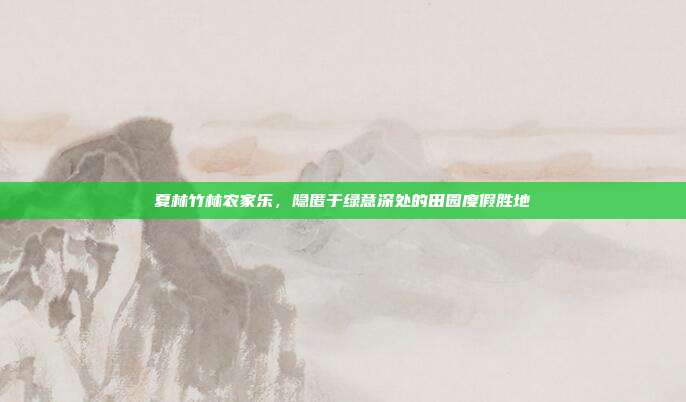 夏林竹林农家乐，隐匿于绿意深处的田园度假胜地
