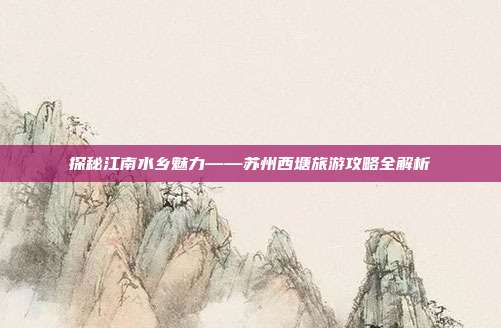 探秘江南水乡魅力——苏州西塘旅游攻略全解析