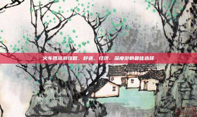 火车团旅游攻略，舒适、经济、深度游的最佳选择
