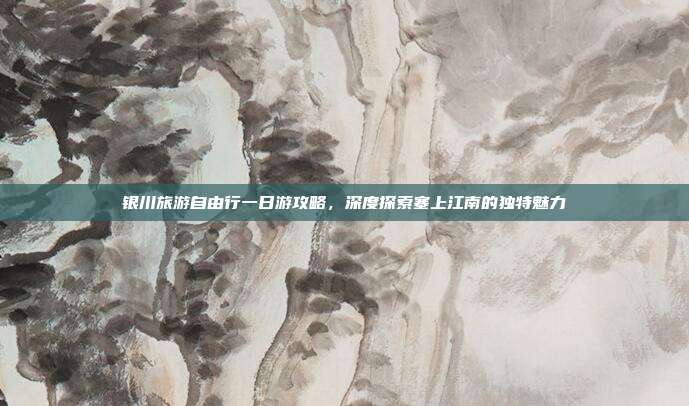 银川旅游自由行一日游攻略，深度探索塞上江南的独特魅力