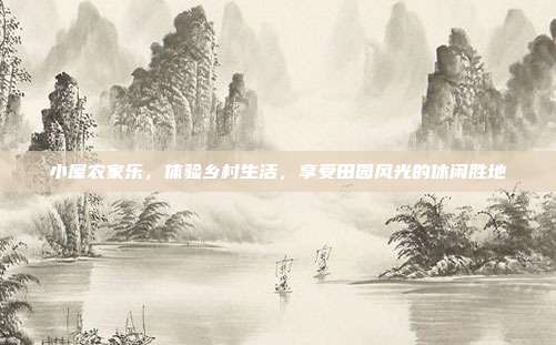 小屋农家乐，体验乡村生活，享受田园风光的休闲胜地