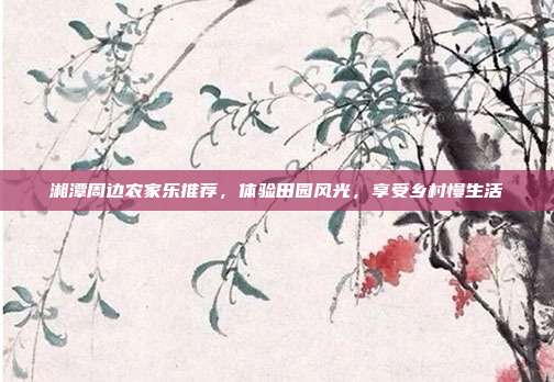 湘潭周边农家乐推荐，体验田园风光，享受乡村慢生活