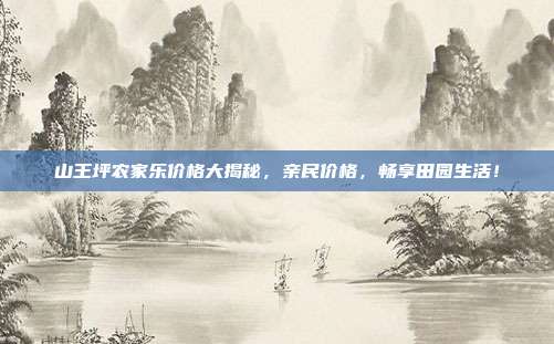 山王坪农家乐价格大揭秘，亲民价格，畅享田园生活！