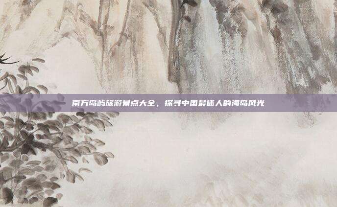 南方岛屿旅游景点大全，探寻中国最迷人的海岛风光