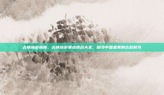 古镇旅游指南，古镇旅游景点排名大全，探寻中国最美的古韵时光