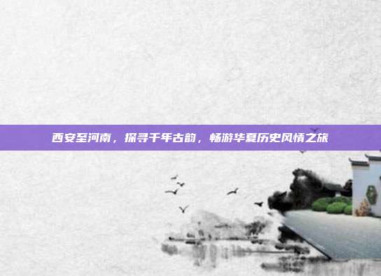 西安至河南，探寻千年古韵，畅游华夏历史风情之旅