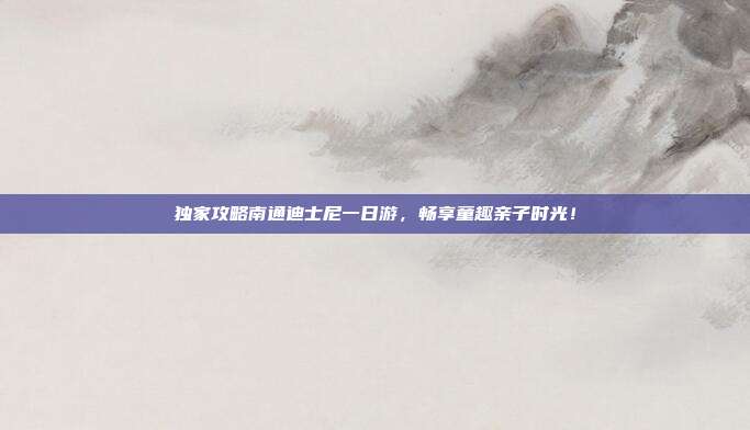 独家攻略南通迪士尼一日游，畅享童趣亲子时光！