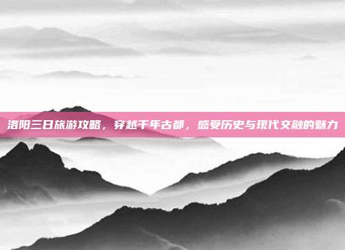 洛阳三日旅游攻略，穿越千年古都，感受历史与现代交融的魅力