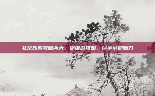 北京旅游攻略两天，深度游攻略，尽享帝都魅力