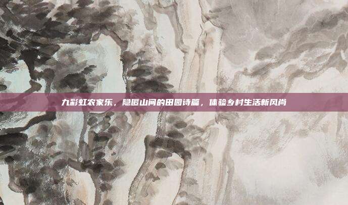 九彩虹农家乐，隐匿山间的田园诗篇，体验乡村生活新风尚