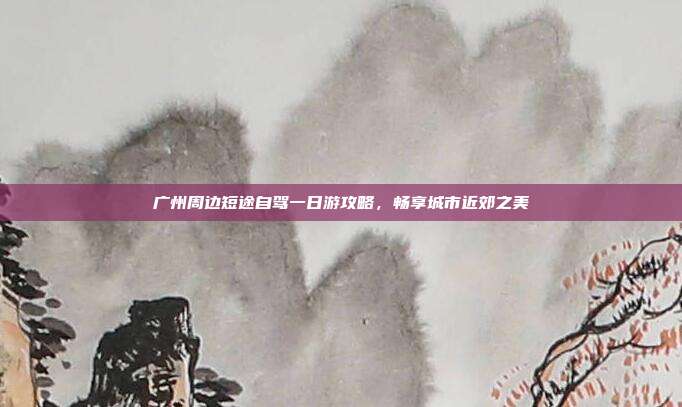 广州周边短途自驾一日游攻略，畅享城市近郊之美