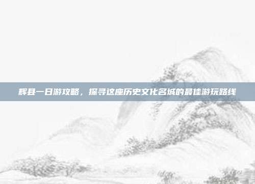 辉县一日游攻略，探寻这座历史文化名城的最佳游玩路线