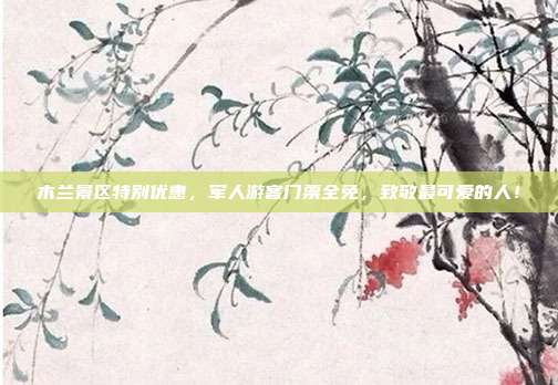 木兰景区特别优惠，军人游客门票全免，致敬最可爱的人！